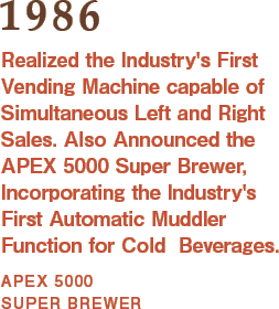 1986: Realized the Industry's First Vending Machine capable of Simultaneous Left and Right Sales. Also Announced the APEX 5000 Super Brewer, Incorporating the Industry's First Automatic Muddler Function for Cold  Beverages.