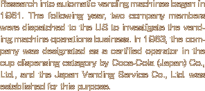 Research into automatic vending machines began in 1961. The following year, two company members were dispatched to the US to investigate the vending machine operations business. In 1963, the company was designated as a certified operator in the cup dispensing category by Coca-Cola (Japan) Co., Ltd., and the Japan Vending Service Co., Ltd. was established for this purpose.