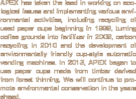 APEX has taken the lead in working on ecological issues and implementing various environmental activities, including recycling of used paper cups beginning in 1998, turning coffee grounds into fertilizer in 2008, carbon recycling in 2010 and the development of environmentally friendly cup-style automatic vending machines. In 2013, APEX began to use paper cups made from timber derived from forest thinning. We will continue to promote environmental conservation in the years ahead.