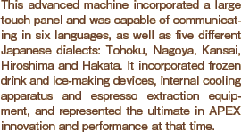 This advanced machine incorporated a large touch panel and was capable of communicating in six languages, as well as five different Japanese dialects: Tohoku, Nagoya, Kansai, Hiroshima and Hakata. It incorporated frozen drink and ice-making devices, internal cooling apparatus and espresso extraction equipment, and represented the ultimate in APEX innovation and performance at that time.
