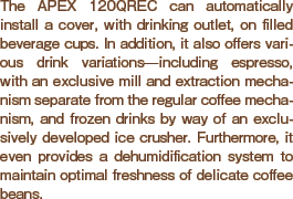 The APEX 120QREC can automatically install a cover, with drinking outlet, on filled beverage cups. In addition, it also offers various drink variations?including espresso, with an exclusive mill and extraction mechanism separate from the regular coffee mechanism, and frozen drinks by way of an exclusively developed ice crusher. Furthermore, it is equipped with a dehumidification system that maintains the freshness of the beverages.