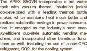 The APEX 85QVR incorporates a hot water tank with vacuum thermal insulation jacket co-developed with a leading thermos bottle maker, which maintains heat much better and realizes substantial savings in power consumption. It emerged as the industry's most energy-efficient cup-style automatic vending machine, and incorporated other beneficial functions as well, including the use of a non-CFC refrigerant, CO2, for the cooling system.