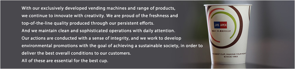 With our exclusively developed automatic vending machines and range of products, we continue to innovate with creativity. We are proud of the freshness and top-of-the-line quality produced through our persistent efforts. And we maintain clean and sophisticated operations with daily attention. Our actions are conducted with a sense of integrity, and we work to develop environmental promotions with the goal of achieving a sustainable society, in order to deliver the best overall conditions to our customers.