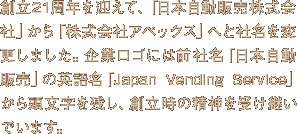 創立21周年を迎えて、「日本自動販売株式会社」から「株式会社アペックス」へと社名を変更しました。企業ロゴには前社名「日本自動販売」の英語名「Japan Vending Service」から頭文字を残し、創立時の精神を受け継いでいます。