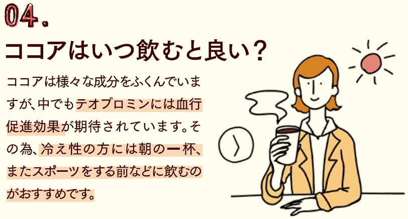 ココアや様々な成分を含んでいますが、なかでもテオブロミンには血行促進効果が期待されています。その為、冷え性の方には朝の一杯、またスポーツをする前などに飲むのがおすすめです。