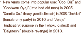 New terms come into popular use: “Cool Biz” and  “Choiwaru Oyaji”(little bad old man) in 2005, “Guerrilla Gou” (heavy guerrilla-like rain) in 2008, “Joshikai” (female-only party) in 2010 and “Jejeje” (indicating surprise in the Tohoku dialect) and “Baigaeshi” (double revenge) in 2013.