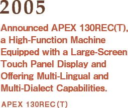 2005: Announced APEX 130REC(T), a High-Function Machine Equipped with a Large-Screen Touch Panel Display and Offering Multi-Lingual and Multi-Dialect Capabilities.