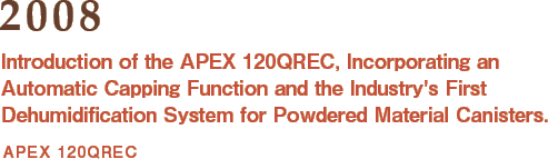 2008: Introduction of the APEX 120QREC, Incorporating an Automatic Capping Function and the Industry's First Dehumidification System for Powdered Material Canisters.