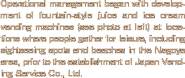 Operational management began with development of fountain-style juice and ice cream vending machines (see photo at left) at locations where people gather for leisure, including sightseeing spots and beaches in the Nagoya area, prior to the establishment of Japan Vending Service Co., Ltd.