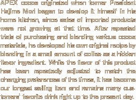 APEX cocoa originated when former President Hajime Mori began to develop it himself in his home kitchen, since sales of imported products were not growing at that time. After repeated trials of purchasing and blending various cocoa materials, he developed his own original recipe by blending in a small amount of coffee as a hidden flavor ingredient. While the flavor of this product has been repeatedly adjusted to match the changing preferences of the times, it has become our longest selling item and remains many customers' favorite drink right up to the present day.