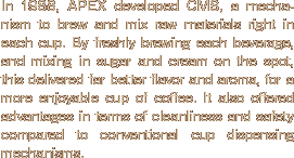 In 1988, APEX developed CMS, a mechanism to brew and mix raw materials right in each cup. By freshly brewing each beverage, and mixing in sugar and cream on the spot, this delivered far better flavor and aroma, for a more enjoyable cup of coffee. It also offered advantages in terms of cleanliness and safety compared to conventional cup dispensing mechanisms.