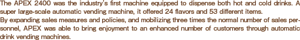 The APEX 2400 was the industry's first machine equipped to dispense both hot and cold drinks. A super large-scale automatic vending machine, it offered 24 flavors and 53 different items. By expanding sales measures and policies, and mobilizing three times the normal number of sales personnel, APEX was able to bring enjoyment to an enhanced number of customers through automatic drink vending machines.