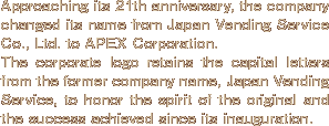 Approaching its 21th anniversary, the company changed its name from Japan Vending Service Co., Ltd. to APEX Corporation. The corporate logo retains the capital letters from the former company name, Japan Vending Service, to honor the spirit of the original and the success achieved since its inauguration.