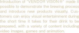 Introduction of Vender Vision made it possible to demonstrate the brewing process and introduce new products visually. Customers can enjoy visual entertainment during the short time it takes for their drink to be prepared, with a variety of content including video images, games and animation.