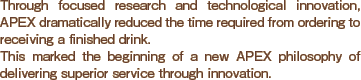 Through focused research and technological innovation, APEX dramatically reduced the time required from ordering to receiving a finished drink. 
This marked the beginning of a new APEX philosophy of delivering superior service through innovation.