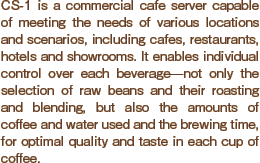 CS-1 is a commercial cafe server capable of meeting the needs of various locations and scenarios, including cafes, restaurants, hotels and showrooms. It enables individual control over each beverage?not only the selection of raw beans and their roasting and blending, but also the amounts of coffee and water used and the brewing time, for optimal quality and taste in each cup of coffee.