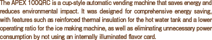 The APEX 100QRC is a cup-style automatic vending machine that saves energy and reduces environmental impact. It was designed for comprehensive energy saving, with features such as reinforced thermal insulation for the hot water tank and a lower operating ratio for the ice making machine, as well as eliminating unnecessary power consumption by not using an internally illuminated flavor card.