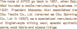 The roots of APEX go back to 1901, when Saju Mori founded a textile manufacturing business. In 1931. President Motoatsu Mori established the Obu Textile Co., Ltd. (renamed as Obu Spinning Co., Ltd. in 1957), as a specialized manufacturer of English-style knitting wool, special synthetic yarns, wool fabric and alpaca linings.