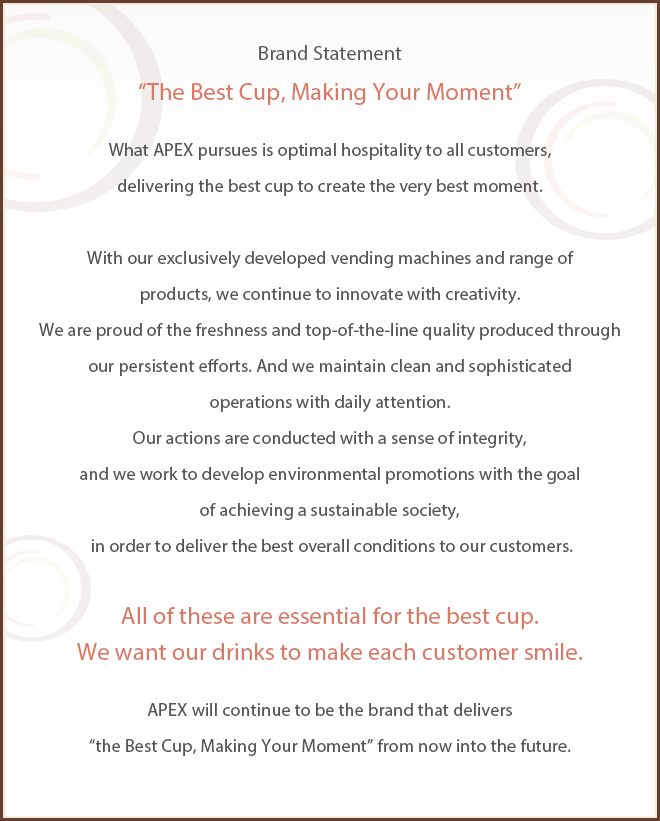 APEX promises the following to customers and society.APEX's Brand Statement “The Best Cup, Making Your Moment” What APEX pursues is optimal hospitality to all customers, delivering the best cup to create the very best moment. With our exclusively developed automatic vending machines and range of products, we continue to innovate with creativity. We are proud of the freshness and top-of-the-line quality produced through our persistent efforts. And we maintain clean and sophisticated operations with daily attention. Our actions are conducted with a sense of integrity, and we work to develop environmental promotions with the goal of achieving a sustainable society, in order to deliver the best overall conditions to our customers. All of these are essential for the best cup. We want our drinks to make each customer smile. APEX will continue to be the brand that delivers “the Best Cup, Making Your Moment” from now into the future.