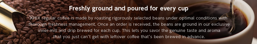 Freshly ground and poured for every cup  APEX regular coffee is made by roasting rigorously selected beans under optimal conditions with thorough freshness management. Once an order is received, the beans are ground in our exclusive inner mill and drip brewed for each cup. This lets you savor the genuine taste and aroma that you just can’t get with leftover coffee that’s been brewed in advance.