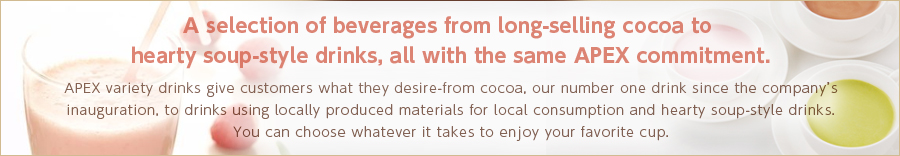 A selection of beverages from long-selling cocoa to hearty soup-style drinks, all with the same APEX commitment. APEX variety drinks give customers what they desire-from cocoa, our number one drink since the company’s inauguration, to drinks using locally produced materials for local consumption and hearty soup-style drinks. You can choose whatever it takes to enjoy your favorite cup.