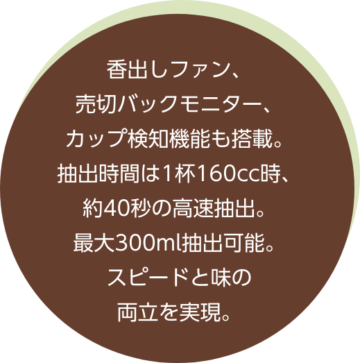 香出しファン、売切バックモニター、カップ検知機能も搭載。抽出時間、1杯160cc時、約40秒の高速抽出。最大300ml抽出可能。スピードと味の両立を実現。