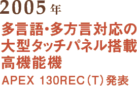 2005年 多言語・多方言対応の大型タッチパネル搭載高機能機 APEX 130REC（T）発表