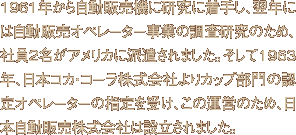 1961年から自動販売機に研究に着手し、翌年には自動販売オペレーター事業の調査研究のため、社員2名がアメリカに派遣されました。そして1963年、日本コカ・コーラ株式会社よりカップ部門の認定オペレーターの指定を受け、この運営のため、日本自動販売株式会社は設立されました。