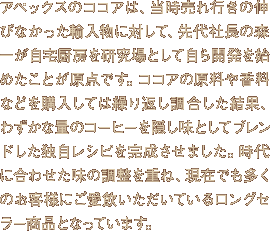 アペックスのココアは、当時売れ行きの伸びなかった輸入物に対して、先代社長の森一が自宅厨房を研究場として自ら開発を始めたことが原点です。ココアの原料や香料などを購入しては繰り返し調合した結果、わずかな量のコーヒーを隠し味としてブレンドした独自レシピを完成させました。時代に合わせた味の調整を重ね、現在でも多くのお客様にご愛飲いただいているロングセラー商品となっています。