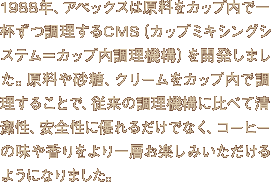 1988年、アペックスは原料をカップ内で一杯ずつ調理するCMS（カップミキシングシステム＝カップ内調理機構）を開発しました。原料や砂糖、クリームをカップ内で調理することで、従来の調理機構に比べて清潔性、安全性に優れるだけでなく、コーヒーの味や香りをより一層お楽しみいただけるようになりました。