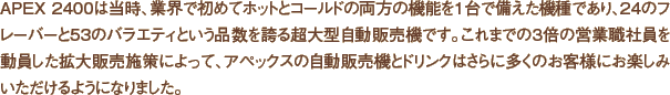 APEX 2400は当時、業界で初めてホットとコールドの両方の機能を1台で備えた機種であり、24のフレーバーと53のバラエティという品数を誇る超大型自動販売機です。これまでの3倍の営業職社員を動員した拡大販売施策によって、アペックスの自動販売機とドリンクはさらに多くのお客様にお楽しみいただけるようになりました。