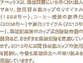 アペックスは、環境問題にいち早く取り組んでおり、使用済み紙カップのリサイクル（1998年～）、コーヒー残渣の肥料化（2008年～）や炭化リサイクル（2010年～）、環境配慮型のカップ式自動販売機の開発など、さまざまな環境活動を実践しています。2013年には間伐材紙カップの使用を開始し、今後も環境保全への取り組みを推進していきます。