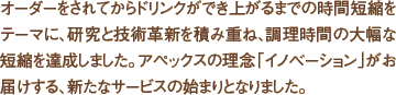 オーダーをされてからドリンクができ上がるまでの時間短縮をテーマに、研究と技術革新を積み重ね、調理時間の大幅な短縮を達成しました。アペックスの理念「イノベーション」がお届けする、新たなサービスの始まりとなりました。