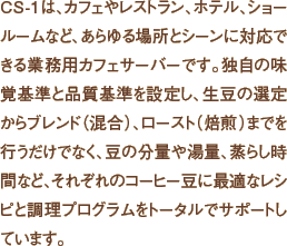 CS-1は、カフェやレストラン、ホテル、ショールームなど、あらゆる場所とシーンに対応できる業務用カフェサーバーです。独自の味覚基準と品質基準を設定し、生豆の選定からブレンド（混合）、ロースト（焙煎）までを行うだけでなく、豆の分量や湯量、蒸らし時間など、それぞれのコーヒー豆に最適なレシピと調理プログラムをトータルでサポートしています。