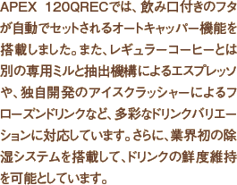 APEX 120QRECでは、飲み口付きのフタが自動でセットされるオートキャッパー機能を搭載しました。また、レギュラーコーヒーとは別の専用ミルと抽出機構によるエスプレッソや、独自開発のアイスクラッシャーによるフローズンドリンクなど、多彩なドリンクバリエーションに対応しています。さらに、業界初の除湿システムを搭載して、ドリンクの鮮度維持を可能としています。