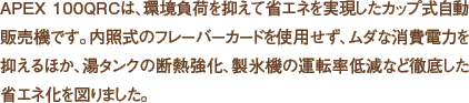APEX 100QRCは、環境負荷を抑えて省エネを実現したカップ式自動販売機です。内照式のフレーバーカードを使用せず、ムダな消費電力を抑えるほか、湯タンクの断熱強化、製氷機の運転率低減など徹底した省エネ化を図りました。