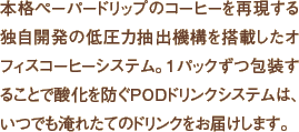 本格ペーパードリップのコーヒーを再現する独自開発の低圧力抽出機構を搭載したオフィスコーヒーシステム。1パックずつ包装することで酸化を防ぐPODドリンクシステムは、いつでも淹れたてのドリンクをお届けします。