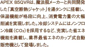 APEX 85QVRは、魔法瓶メーカーと共同開発した「真空断熱ジャケット」を湯タンクに搭載し、保温機能が格段に向上、消費電力量の大幅削減を実現しました。冷却システムにはノンフロン冷媒（CO2）を採用するなど、充実した省エネ機能を搭載し、業界最省エネのカップ式自動販売機として登場しました。