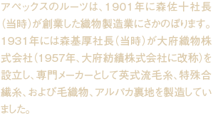 アペックスのルーツは、1901年に森佐十社長（当時）が創業した織物製造業にさかのぼります。1931年には森基厚社長（当時）が大府織物株式会社（1957年、大府紡績株式会社に改称）を設立し、専門メーカーとして英式流毛糸、特殊合繊糸、および毛織物、アルパカ裏地を製造していました。