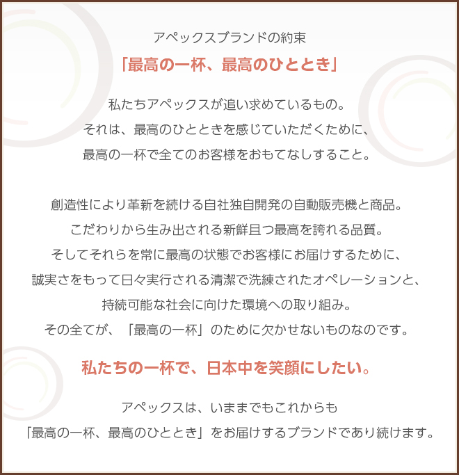 アペックスは、お客様と社会に対し以下を約束致します。アペックスブランドの約束「最高の一杯、最高のひととき」私たちアペックスが追い求めているもの。それは、最高のひとときを感じていただくために、最高の一杯で全てのお客様をおもてなしすること。創造性により革新を続ける自社独自開発の自動販売機と商品。こだわりから生み出される新鮮且つ最高を誇れる品質。そしてそれらを常に最高の状態でお客様にお届けするために、誠実さをもって日々実行される清潔で洗練されたオペレーションと、持続可能な社会に向けた環境への取り組み。その全てが、「最高の一杯」のために欠かせないものなのです。私たちの一杯で、日本中を笑顔にしたい。アペックスは、いままでもこれからも「最高の一杯、最高のひととき」をお届けするブランドであり続けます。