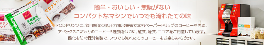 簡単・おいしい・無駄がないコンパクトなマシンでいつでも淹れたての味 PODドリンクは、独自開発の低圧力抽出機構で本格ペーパードリップのコーヒーを再現。アペックスこだわりのコーヒー5種類をはじめ、紅茶、緑茶、ココアをご用意しています。酸化を防ぐ個別包装で、いつでも淹れたてのコーヒーをお楽しみください。