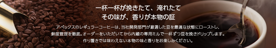 一杯ごとに挽きたて、淹れたてその味が、香りが本物の証 アペックスのレギュラーコーヒーは、厳選した豆を最高の状態にローストし、鮮度管理を徹底。オーダーをいただいてから内蔵の専用ミルで一杯ずつ豆を挽きドリップします。作り置きでは味わえない本物の味と香りをお楽しみください。