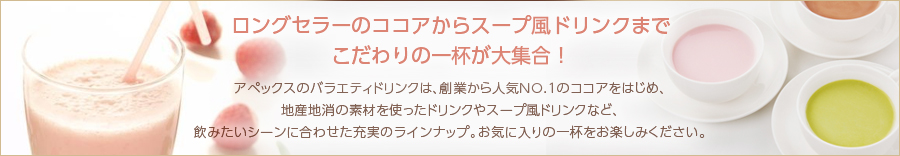 ロングセラーのココアからスープ風ドリンクまでこだわりの一杯が大集合！ アペックスのバラエティドリンクは、創業から人気NO.1のココアをはじめ、地産地消の素材を使ったドリンクやスープ風ドリンクなど、飲みたいシーンに合わせた充実のラインナップ。お気に入りの一杯をお楽しみください。