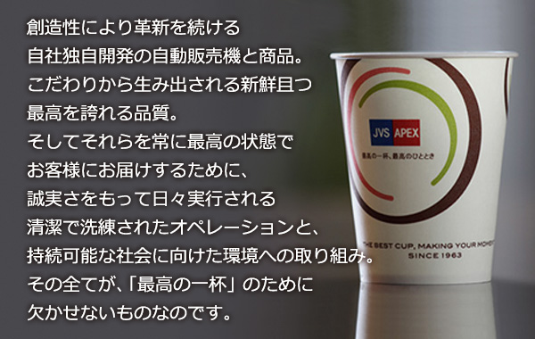 創造性により革新を続ける自社独自開発の自動販売機と商品。こだわりから生み出される新鮮且つ最高を誇れる品質。そしてそれらを常に最高の状態でお客様にお届けするために、誠実さをもって日々実行される清潔で洗練されたオペレーションと、持続可能な社会に向けた環境への取り組み。その全てが、「最高の一杯」のために欠かせないものなのです。