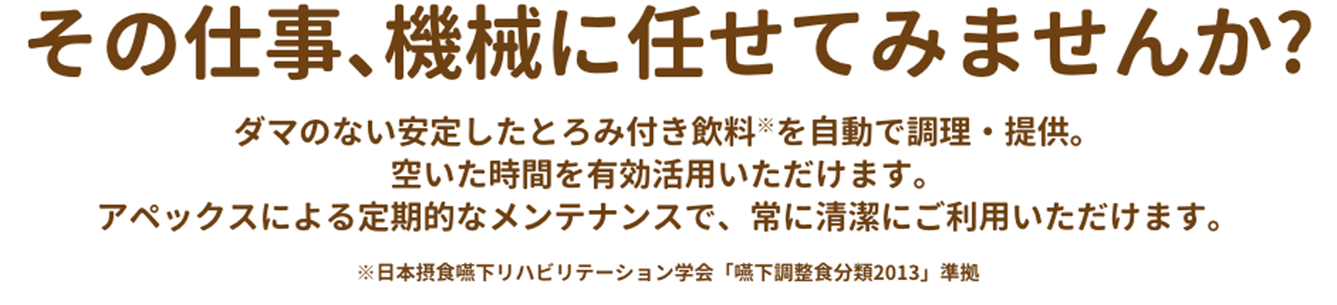 その仕事、機械に任せてみませんか？ダマのない安定したとろみ付き飲料(※)を自動で調理、提供。空いた時間を有効活用いただけます。アペックスによる定期的なメンテナンスで、常に清潔にご利用いただけます。※日本摂食嚥下リハビリテーション学会「嚥下調整食分類2013」準拠