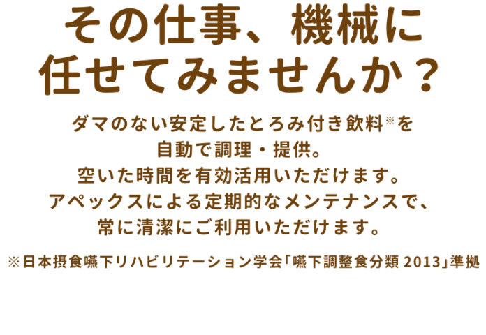 その仕事、機械に任せてみませんか？ダマのない安定したとろみ付き飲料(※)を自動で調理、提供。空いた時間を有効活用いただけます。アペックスによる定期的なメンテナンスで、常に清潔にご利用いただけます。※日本摂食嚥下リハビリテーション学会「嚥下調整食分類2013」準拠